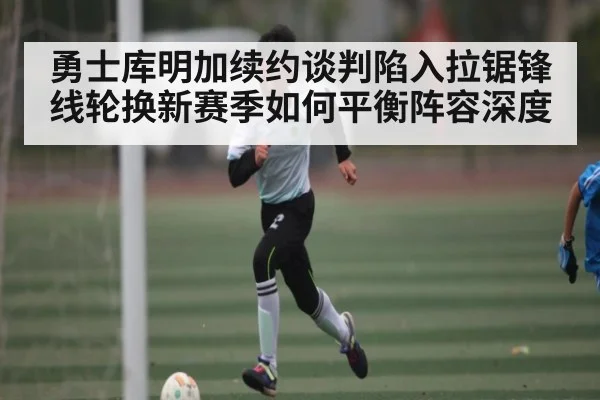 勇士库明加续约谈判陷入拉锯锋线轮换新赛季如何平衡阵容深度 - kaiyun