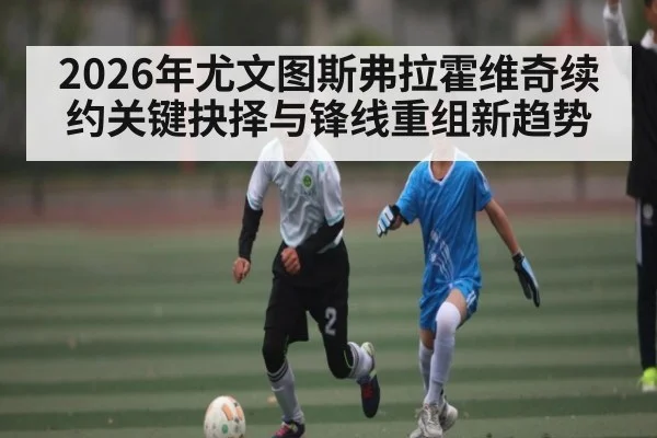 2026年尤文图斯弗拉霍维奇续约关键抉择与锋线重组新趋势 - kaiyun